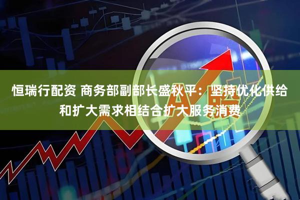 恒瑞行配资 商务部副部长盛秋平:坚持优化供给和扩大需求相结合扩大服务消费