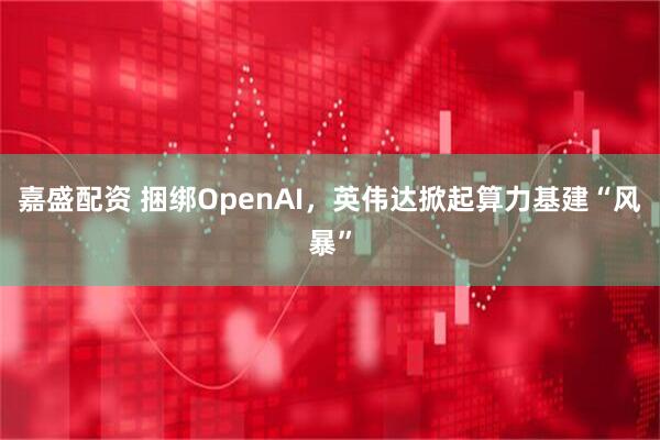 嘉盛配资 捆绑OpenAI,英伟达掀起算力基建“风暴”
