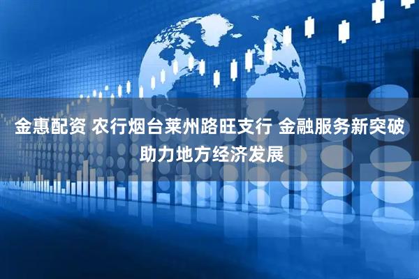 金惠配资 农行烟台莱州路旺支行 金融服务新突破 助力地方经济发展