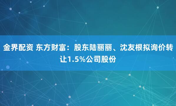 金界配资 东方财富:股东陆丽丽、沈友根拟询价转让1.5%公司股份