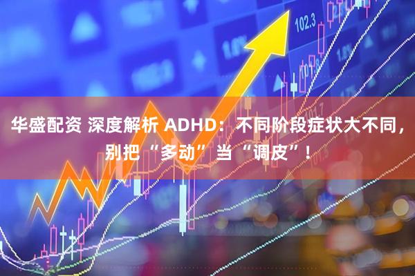 华盛配资 深度解析 ADHD:不同阶段症状大不同,别把 “多动” 当 “调皮”!