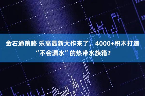 金石通策略 乐高最新大作来了,4000+积木打造“不会漏水”的热带水族箱?