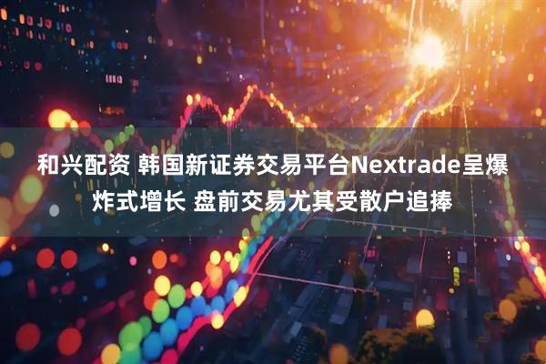 和兴配资 韩国新证券交易平台Nextrade呈爆炸式增长 盘前交易尤其受散户追捧