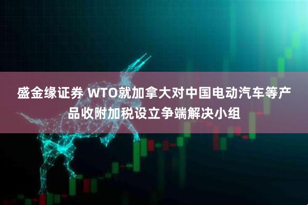盛金缘证券 WTO就加拿大对中国电动汽车等产品收附加税设立争端解决小组
