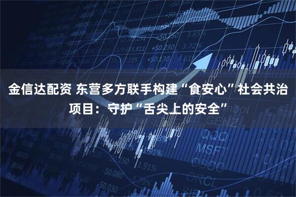 金信达配资 东营多方联手构建“食安心”社会共治项目:守护“舌尖上的安全”