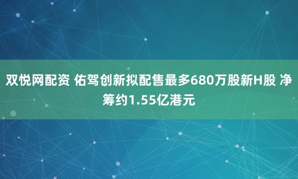 双悦网配资 佑驾创新拟配售最多680万股新H股 净筹约1.55亿港元