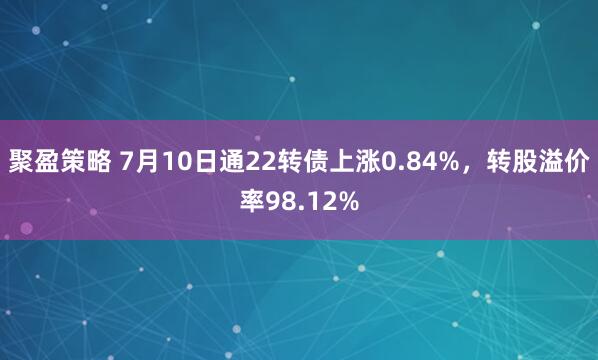 聚盈策略 7月10日通22转债上涨0.84%,转股溢价率98.12%