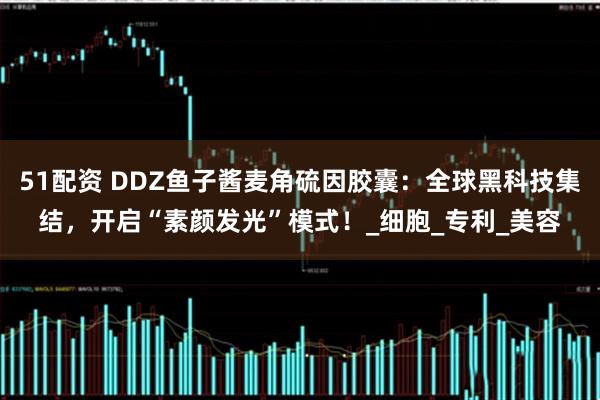 51配资 DDZ鱼子酱麦角硫因胶囊：全球黑科技集结，开启“素颜发光”模式！_细胞_专利_美容